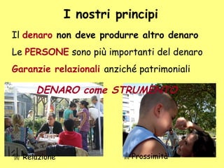 I nostri principi
Il denaro non deve produrre altro denaro
Le PERSONE sono più importanti del denaro
Garanzie relazionali anziché patrimoniali
 Prossimità Relazione
DENARO come STRUMENTO
 