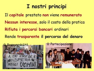 I nostri principi
Il capitale prestato non viene remunerato
Nessun interesse, solo il costo della pratica
Rifiuta i percorsi bancari ordinari
Rende trasparente il percorso del denaro
 Responsabilità  Partecipazione
 