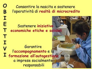 O
B
I
E
T
T
I
V
I
Sostenere iniziative
economiche etiche e solidali
Garantire
l’accompagnamento e la
formazione all’autogestione
a imprese socialmente
responsabili
Consentire la nascita e sostenere
l’operatività di realtà di microcredito
 