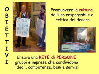 Promuovere la cultura
dell’uso responsabile e
critico del denaro
Creare una RETE di PERSONE
gruppi e imprese che condividono
ideali, competenze, beni e servizi
O
B
I
E
T
T
I
V
I
 