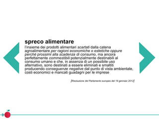 spreco alimentare
l’insieme dei prodotti alimentari scartati dalla catena
agroalimentare per ragioni economiche o estetiche oppure
perché prossimi alla scadenza di consumo, ma ancora
perfettamente commestibili potenzialmente destinabili al
consumo umano e che, in assenza di un possibile uso
alternativo, sono destinati a essere eliminati e smaltiti
producendo conseguenze negative dal punto di vista ambientale,
costi economici e mancati guadagni per le imprese
[Risoluzione del Parlamento europeo del 19 gennaio 2012]
 
