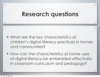 Research questions
• What are the key characteristics of
children’s digital literacy practices in homes
and communities?
• How can the characteristics of home uses
of digital literacy be embedded effectively
in classroom curriculum and pedagogy?
Sunday, 18 August 13
 