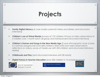 Projects
• Family Digital Literacy [4 case studies; parental videos and diaries; semi-structured
interviews]
• Children’s use of Virtual Worlds [surveys of 175 children; 8 hours of video observations of
4 children over 1 month each; 26 group and individual semi-structured interviews]
• Children’s Games and Songs in the New Media Age [2 year ethnographic study of play
in 2 primary playgrounds (over 600 children); field notes and video observations;
reflections on videos; survey of media use with 353 children; semi-structured interviews;
diaries]
• Childhoods and Play [semi-structured interviews with 28 adults]
• Digital Futures in Teacher Education [over 250 children in 10 schools involved]
Sunday, 18 August 13
 