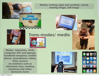 Trans-modes/ media
Modes: writing, signs and symbols, sound,
moving image, still image
Media: television, DVD,
computer (PC and laptop),
handheld computer, mobile
phone, smartphone, tablet,
iPad, screens
on artefacts such as
electronic toys, washing
machines and other
domestic items
Sunday, 18 August 13
 