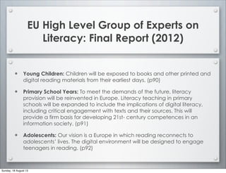 EU High Level Group of Experts on
Literacy: Final Report (2012)
• Young Children: Children will be exposed to books and other printed and
digital reading materials from their earliest days. (p90)
• Primary School Years: To meet the demands of the future, literacy
provision will be reinvented in Europe. Literacy teaching in primary
schools will be expanded to include the implications of digital literacy,
including critical engagement with texts and their sources. This will
provide a firm basis for developing 21st- century competences in an
information society. (p91)
• Adolescents: Our vision is a Europe in which reading reconnects to
adolescents’ lives. The digital environment will be designed to engage
teenagers in reading. (p92)
Sunday, 18 August 13
 