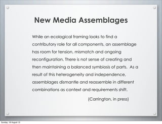 New Media Assemblages
While an ecological framing looks to find a
contributory role for all components, an assemblage
has room for tension, mismatch and ongoing
reconfiguration. There is not sense of creating and
then maintaining a balanced symbiosis of parts. As a
result of this heterogeneity and independence,
assemblages dismantle and reassemble in different
combinations as context and requirements shift.
(Carrington, in press)
Sunday, 18 August 13
 