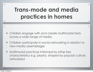 Trans-mode and media
practices in homes
• Children engage with and create multimodal texts
across a wide range of media
• Children participate in social networking in relation to
new media assemblages
• Multimodal practices informed by other key
characteristics e.g. playful, shaped by popular culture,
networked
Sunday, 18 August 13
 