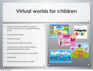 Virtual worlds for children
• Persistent space that offers a range of
environments that are navigable through
maps
• Customisable avatar
• Home for avatar
• Free chat and safe-chat servers
• Games which earn in-world currency,
generally played individually
• In-world goods that can be purchased
• Moderators
• Information for parents on website
Sunday, 18 August 13
 