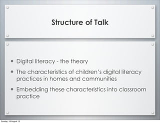 Structure of Talk
• Digital literacy - the theory
• The characteristics of children’s digital literacy
practices in homes and communities
• Embedding these characteristics into classroom
practice
Sunday, 18 August 13
 