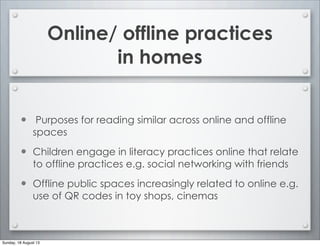 Online/ offline practices
in homes
• Purposes for reading similar across online and offline
spaces
• Children engage in literacy practices online that relate
to offline practices e.g. social networking with friends
• Offline public spaces increasingly related to online e.g.
use of QR codes in toy shops, cinemas
Sunday, 18 August 13
 