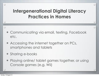 Intergenerational Digital Literacy
Practices in Homes
• Communicating via email, texting, Facebook
etc.
• Accessing the internet together on PCs,
smartphones and tablets
• Sharing e-books
• Playing online/ tablet games together, or using
Console games (e.g. Wii)
Sunday, 18 August 13
 