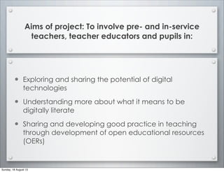 Aims of project: To involve pre- and in-service
teachers, teacher educators and pupils in:
• Exploring and sharing the potential of digital
technologies
• Understanding more about what it means to be
digitally literate
• Sharing and developing good practice in teaching
through development of open educational resources
(OERs)
Sunday, 18 August 13
 