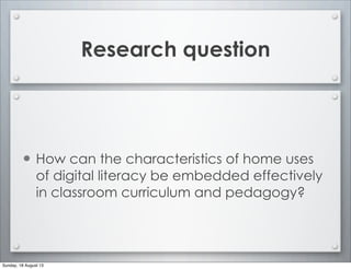 Research question
• How can the characteristics of home uses
of digital literacy be embedded effectively
in classroom curriculum and pedagogy?
Sunday, 18 August 13
 