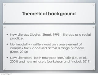 Theoretical background
• New Literacy Studies (Street, 1995) - literacy as a social
practice.
• Multimodality - written word only one element of
complex texts, accessed across a range of media
(Kress, 2010)
• New Literacies - both new practices/ skills (Leu et al.,
2004) and new mindsets (Lankshear and Knobel, 2011)
Sunday, 18 August 13
 