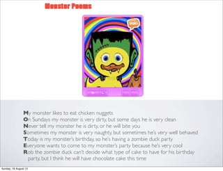 My monster likes to eat chicken nuggets
On Sundays my monster is very dirty, but some days he is very clean
Never tell my monster he is dirty, or he will bite you
Sometimes my monster is very naughty, but sometimes he’s very well behaved
Today is my monster’s birthday, so he’s having a zombie duck party
Everyone wants to come to my monster’s party because he’s very cool
Rob the zombie duck can’t decide what type of cake to have for his birthday
party, but I think he will have chocolate cake this time
Sunday, 18 August 13
 