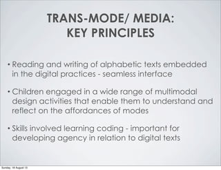 TRANS-MODE/ MEDIA:
KEY PRINCIPLES
• Reading and writing of alphabetic texts embedded
in the digital practices - seamless interface
• Children engaged in a wide range of multimodal
design activities that enable them to understand and
reflect on the affordances of modes
• Skills involved learning coding - important for
developing agency in relation to digital texts
Sunday, 18 August 13
 