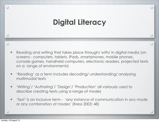 Digital Literacy
• Reading and writing that takes place through/ with/ in digital media (on
screens - computers, tablets, iPads, smartphones, mobile phones,
console games, handheld computers, electronic readers, projected texts
on a range of environments)
• ‘Reading’ as a term includes decoding/ understanding/ analysing
multimodal texts
• ‘Writing’/ ‘Authoring’/ ‘Design’/ ‘Production’ all variously used to
describe creating texts using a range of modes
• ‘Text’ is an inclusive term - ‘any instance of communication in any mode
or any combination of modes’ (Kress 2003: 48)
Sunday, 18 August 13
 