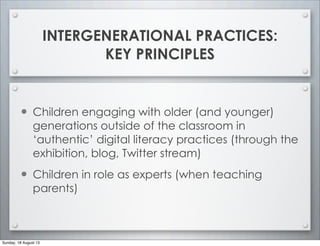 INTERGENERATIONAL PRACTICES:
KEY PRINCIPLES
• Children engaging with older (and younger)
generations outside of the classroom in
‘authentic’ digital literacy practices (through the
exhibition, blog, Twitter stream)
• Children in role as experts (when teaching
parents)
Sunday, 18 August 13
 