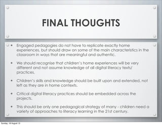 FINAL THOUGHTS
• Engaged pedagogies do not have to replicate exactly home
experiences, but should draw on some of the main characteristics in the
classroom in ways that are meaningful and authentic.
• We should recognise that children’s home experiences will be very
different and not assume knowledge of all digital literacy texts/
practices.
• Children’s skills and knowledge should be built upon and extended, not
left as they are in home contexts.
• Critical digital literacy practices should be embedded across the
projects.
• This should be only one pedagogical strategy of many - children need a
variety of approaches to literacy learning in the 21st century.
Sunday, 18 August 13
 