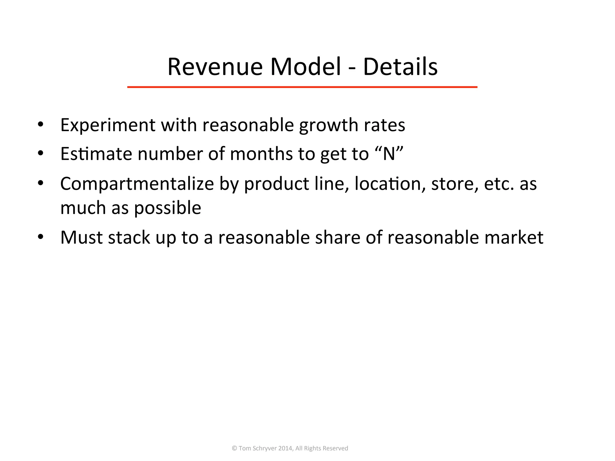 Revenue	
  Model	
  -­‐	
  Details	
  
©	
  Tom	
  Schryver	
  2014,	
  All	
  Rights	
  Reserved	
  
•  Experiment	
  with	
  reasonable	
  growth	
  rates	
  
•  Es3mate	
  number	
  of	
  months	
  to	
  get	
  to	
  “N”	
  
•  Compartmentalize	
  by	
  product	
  line,	
  loca3on,	
  store,	
  etc.	
  as	
  
much	
  as	
  possible	
  
•  Must	
  stack	
  up	
  to	
  a	
  reasonable	
  share	
  of	
  reasonable	
  market	
  
 