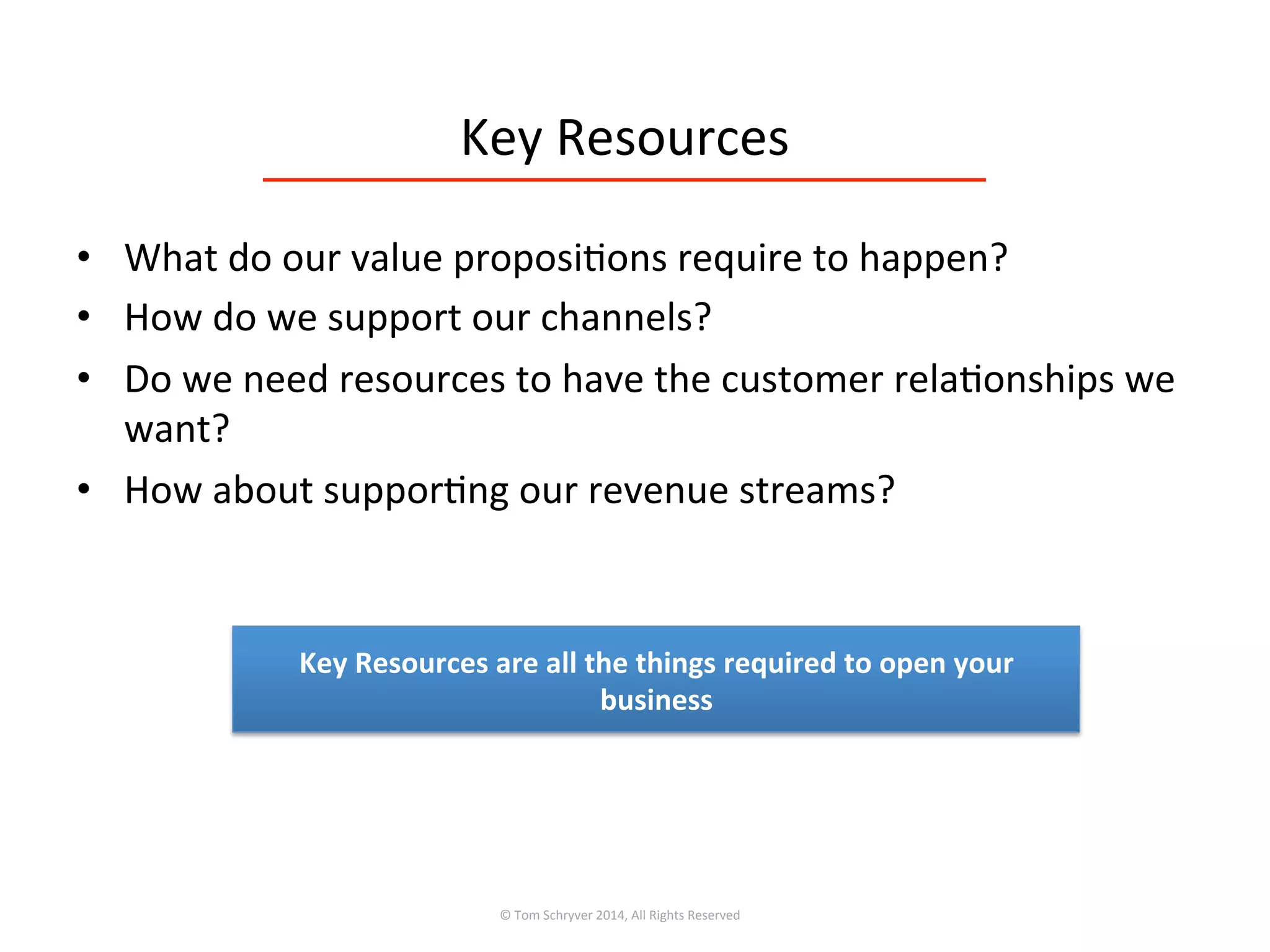 Key	
  Resources	
  
•  What	
  do	
  our	
  value	
  proposi3ons	
  require	
  to	
  happen?	
  
•  How	
  do	
  we	
  support	
  our	
  channels?	
  
•  Do	
  we	
  need	
  resources	
  to	
  have	
  the	
  customer	
  rela3onships	
  we	
  
want?	
  
•  How	
  about	
  suppor3ng	
  our	
  revenue	
  streams?	
  
©	
  Tom	
  Schryver	
  2014,	
  All	
  Rights	
  Reserved	
  
Key	
  Resources	
  are	
  all	
  the	
  things	
  required	
  to	
  open	
  your	
  
business	
  
 