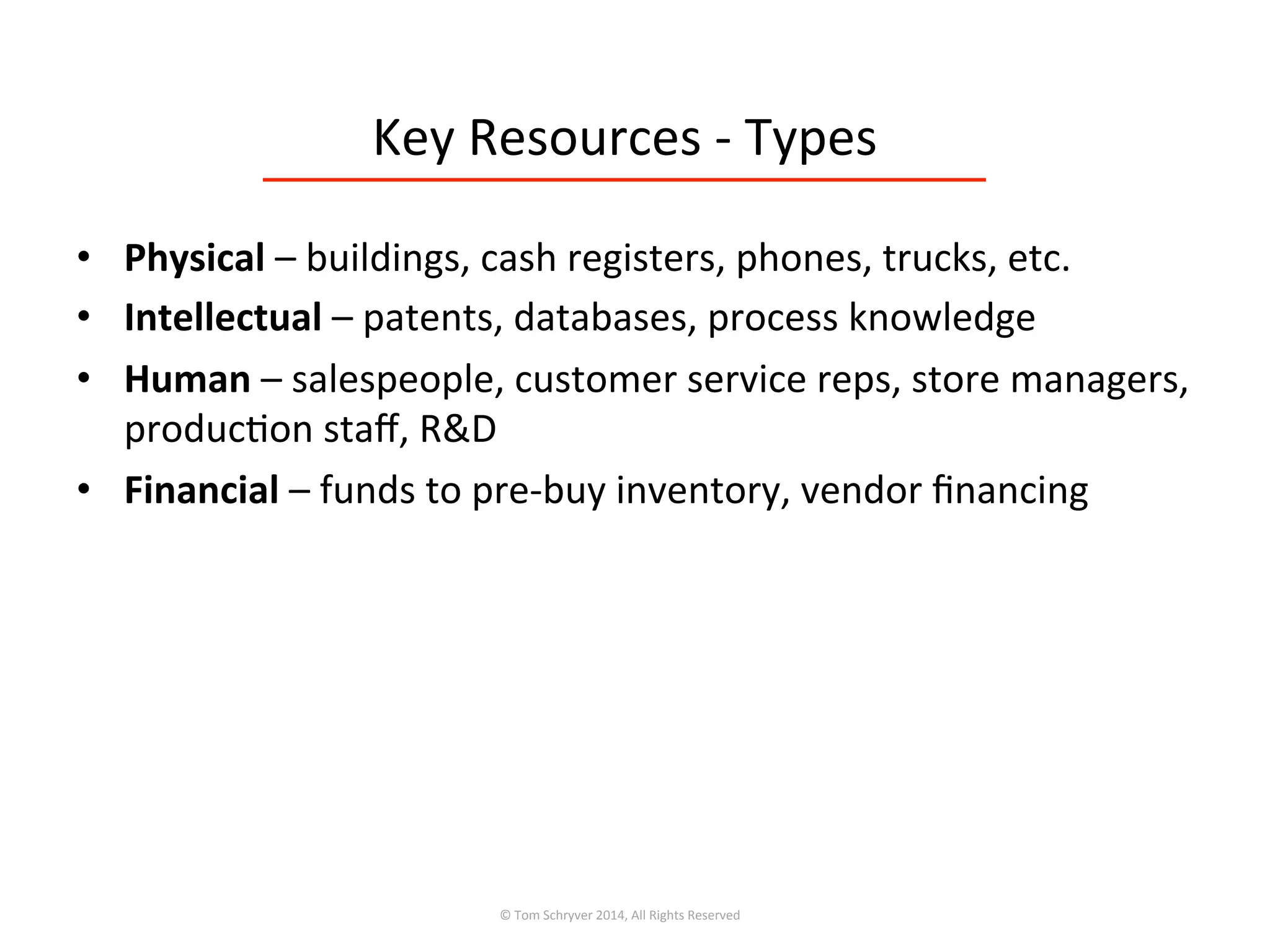Key	
  Resources	
  -­‐	
  Types	
  
•  Physical	
  –	
  buildings,	
  cash	
  registers,	
  phones,	
  trucks,	
  etc.	
  
•  Intellectual	
  –	
  patents,	
  databases,	
  process	
  knowledge	
  
•  Human	
  –	
  salespeople,	
  customer	
  service	
  reps,	
  store	
  managers,	
  
produc3on	
  staﬀ,	
  R&D	
  
•  Financial	
  –	
  funds	
  to	
  pre-­‐buy	
  inventory,	
  vendor	
  ﬁnancing	
  
©	
  Tom	
  Schryver	
  2014,	
  All	
  Rights	
  Reserved	
  
 