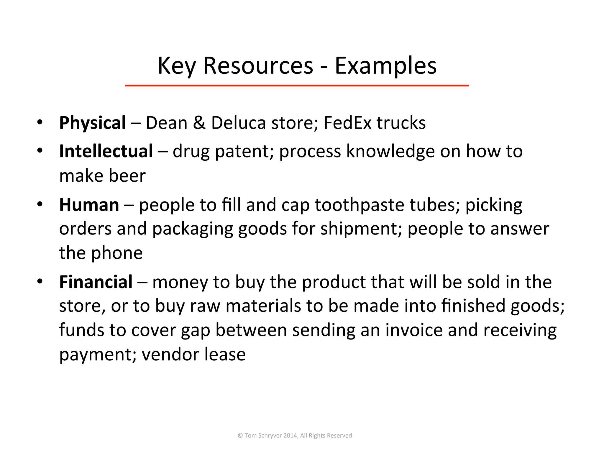 Key	
  Resources	
  -­‐	
  Examples	
  
•  Physical	
  –	
  Dean	
  &	
  Deluca	
  store;	
  FedEx	
  trucks	
  
•  Intellectual	
  –	
  drug	
  patent;	
  process	
  knowledge	
  on	
  how	
  to	
  
make	
  beer	
  
•  Human	
  –	
  people	
  to	
  ﬁll	
  and	
  cap	
  toothpaste	
  tubes;	
  picking	
  
orders	
  and	
  packaging	
  goods	
  for	
  shipment;	
  people	
  to	
  answer	
  
the	
  phone	
  
•  Financial	
  –	
  money	
  to	
  buy	
  the	
  product	
  that	
  will	
  be	
  sold	
  in	
  the	
  
store,	
  or	
  to	
  buy	
  raw	
  materials	
  to	
  be	
  made	
  into	
  ﬁnished	
  goods;	
  
funds	
  to	
  cover	
  gap	
  between	
  sending	
  an	
  invoice	
  and	
  receiving	
  
payment;	
  vendor	
  lease	
  
©	
  Tom	
  Schryver	
  2014,	
  All	
  Rights	
  Reserved	
  
 