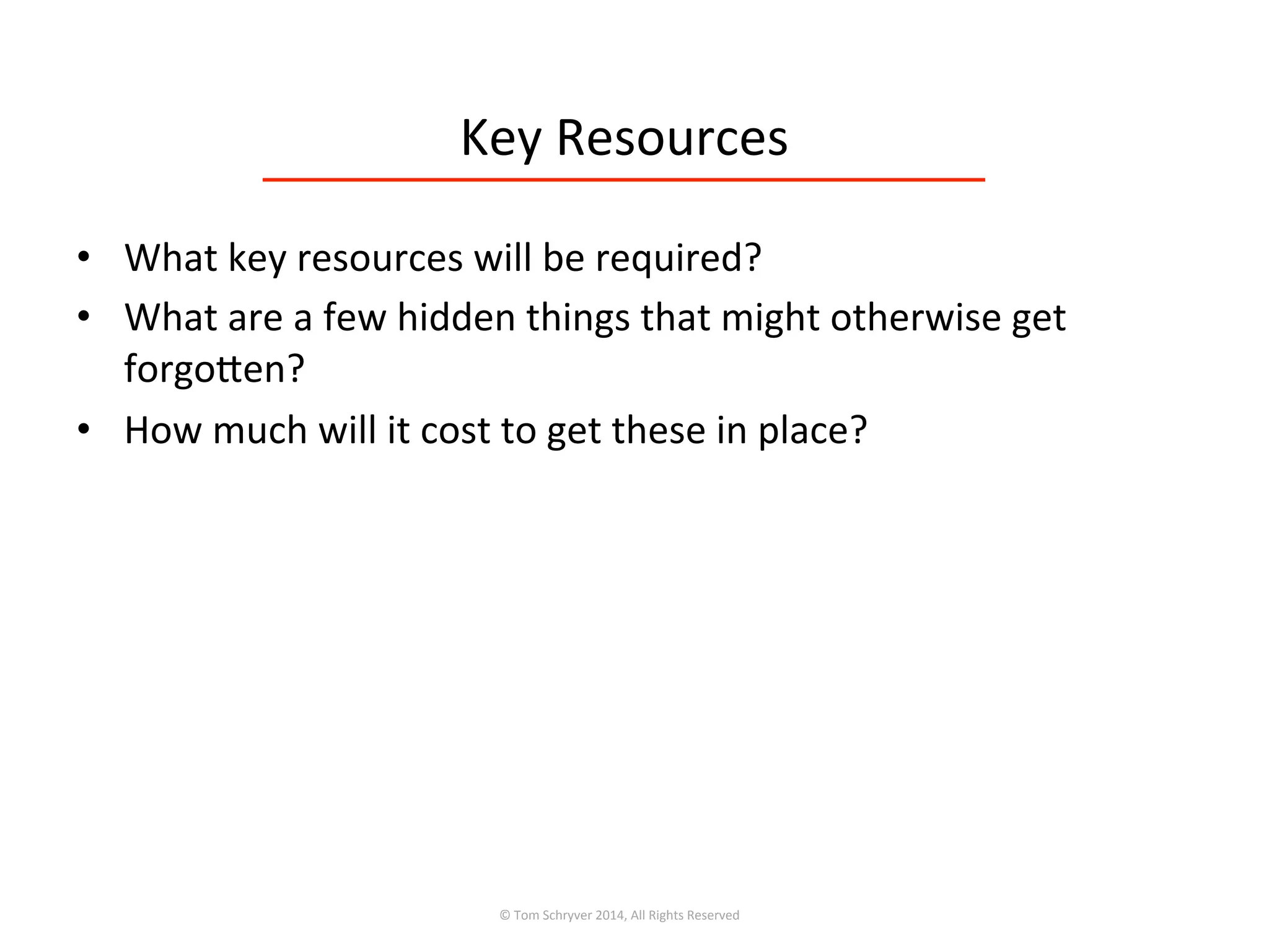 Key	
  Resources	
  
•  What	
  key	
  resources	
  will	
  be	
  required?	
  
•  What	
  are	
  a	
  few	
  hidden	
  things	
  that	
  might	
  otherwise	
  get	
  
forgoren?	
  
•  How	
  much	
  will	
  it	
  cost	
  to	
  get	
  these	
  in	
  place?	
  
©	
  Tom	
  Schryver	
  2014,	
  All	
  Rights	
  Reserved	
  
 
