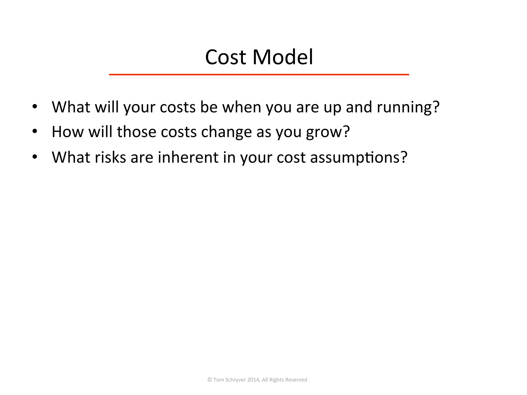Cost	
  Model	
  
•  What	
  will	
  your	
  costs	
  be	
  when	
  you	
  are	
  up	
  and	
  running?	
  
•  How	
  will	
  those	
  costs	
  change	
  as	
  you	
  grow?	
  
•  What	
  risks	
  are	
  inherent	
  in	
  your	
  cost	
  assump3ons?	
  
©	
  Tom	
  Schryver	
  2014,	
  All	
  Rights	
  Reserved	
  
 