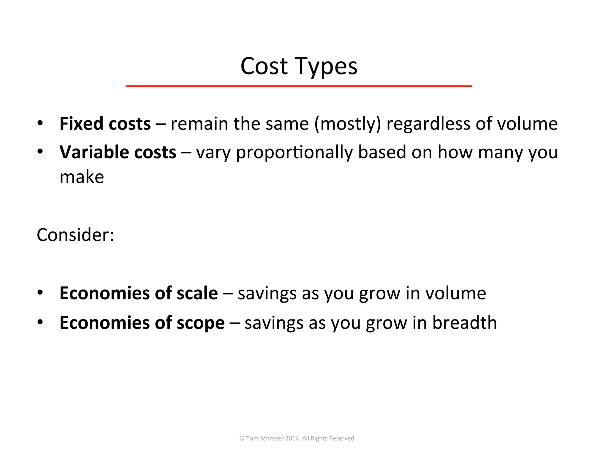 Cost	
  Types	
  
•  Fixed	
  costs	
  –	
  remain	
  the	
  same	
  (mostly)	
  regardless	
  of	
  volume	
  
•  Variable	
  costs	
  –	
  vary	
  propor3onally	
  based	
  on	
  how	
  many	
  you	
  
make	
  
Consider:	
  
	
  
•  Economies	
  of	
  scale	
  –	
  savings	
  as	
  you	
  grow	
  in	
  volume	
  
•  Economies	
  of	
  scope	
  –	
  savings	
  as	
  you	
  grow	
  in	
  breadth	
  
©	
  Tom	
  Schryver	
  2014,	
  All	
  Rights	
  Reserved	
  
 