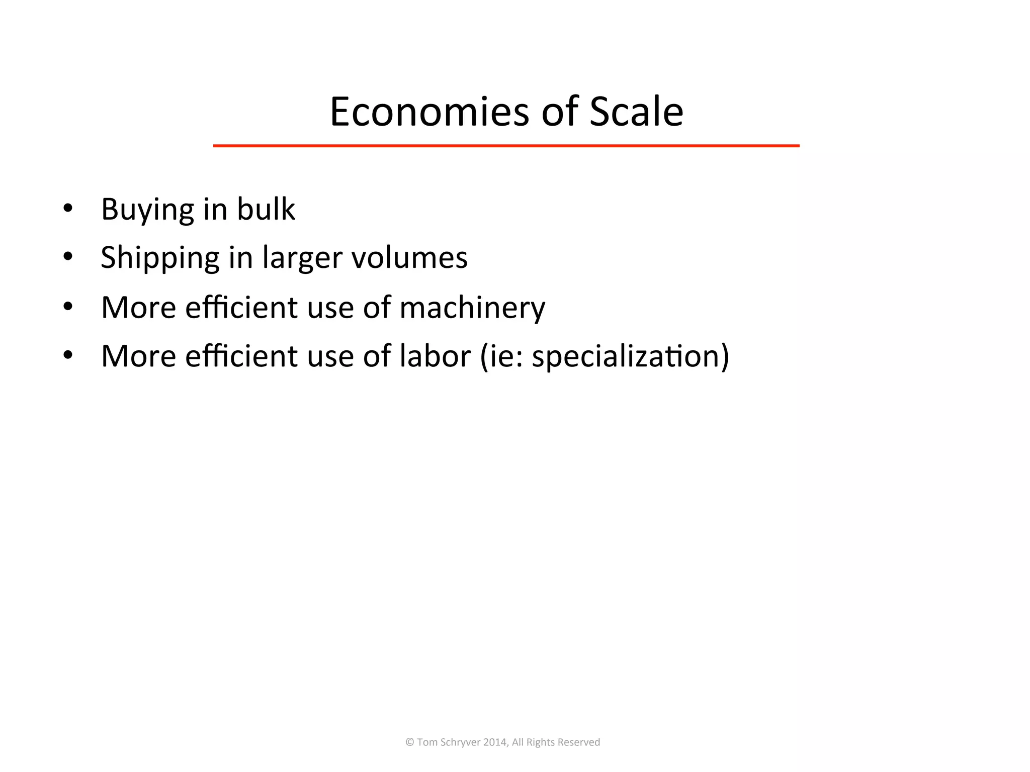 Economies	
  of	
  Scale	
  
•  Buying	
  in	
  bulk	
  
•  Shipping	
  in	
  larger	
  volumes	
  
•  More	
  eﬃcient	
  use	
  of	
  machinery	
  
•  More	
  eﬃcient	
  use	
  of	
  labor	
  (ie:	
  specializa3on)	
  
©	
  Tom	
  Schryver	
  2014,	
  All	
  Rights	
  Reserved	
  
 