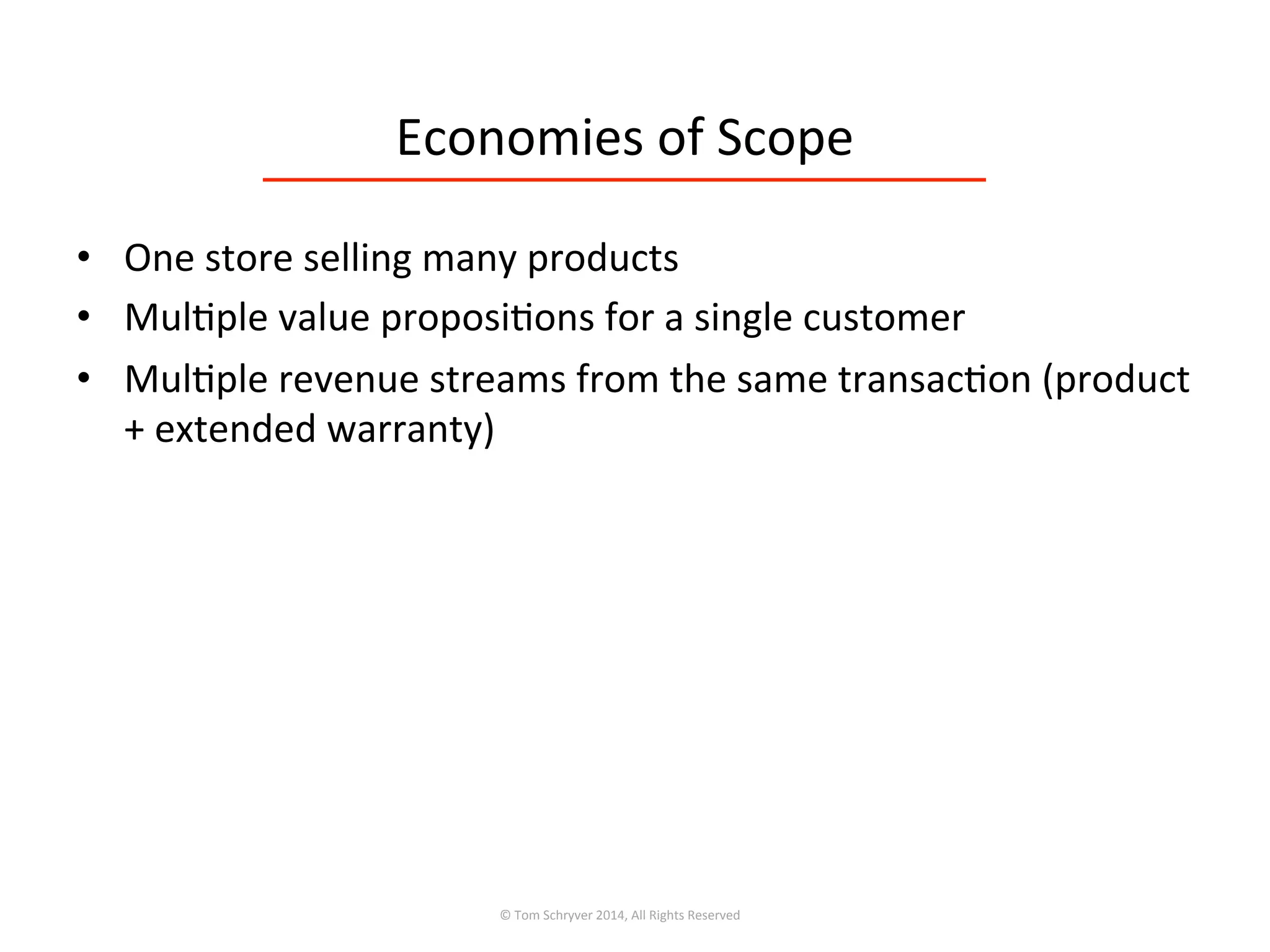 Economies	
  of	
  Scope	
  
•  One	
  store	
  selling	
  many	
  products	
  
•  Mul3ple	
  value	
  proposi3ons	
  for	
  a	
  single	
  customer	
  
•  Mul3ple	
  revenue	
  streams	
  from	
  the	
  same	
  transac3on	
  (product	
  
+	
  extended	
  warranty)	
  
©	
  Tom	
  Schryver	
  2014,	
  All	
  Rights	
  Reserved	
  
 