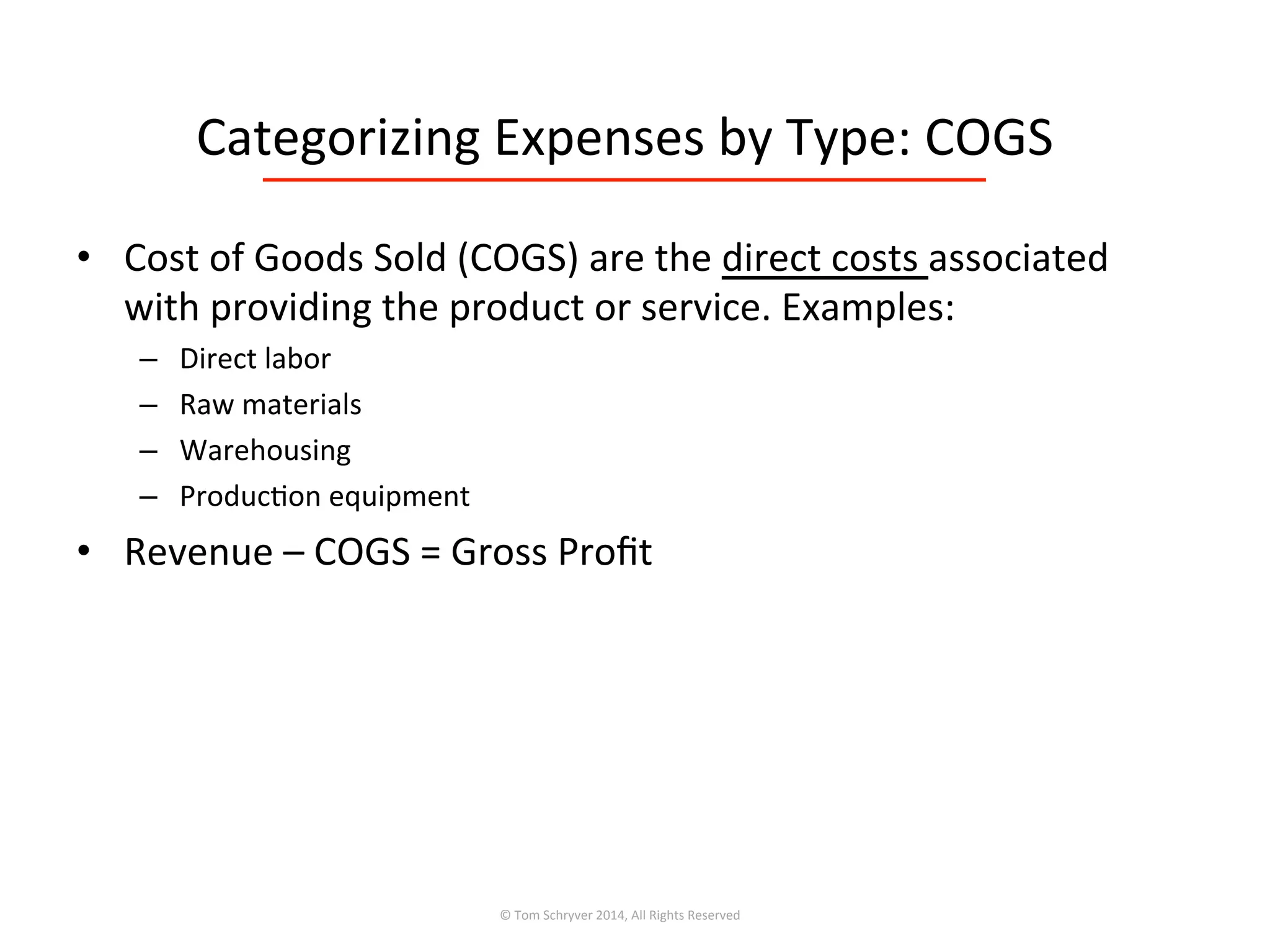 Categorizing	
  Expenses	
  by	
  Type:	
  COGS	
  
•  Cost	
  of	
  Goods	
  Sold	
  (COGS)	
  are	
  the	
  direct	
  costs	
  associated	
  
with	
  providing	
  the	
  product	
  or	
  service.	
  Examples:	
  
–  Direct	
  labor	
  
–  Raw	
  materials	
  
–  Warehousing	
  
–  Produc3on	
  equipment	
  
•  Revenue	
  –	
  COGS	
  =	
  Gross	
  Proﬁt	
  
©	
  Tom	
  Schryver	
  2014,	
  All	
  Rights	
  Reserved	
  
 