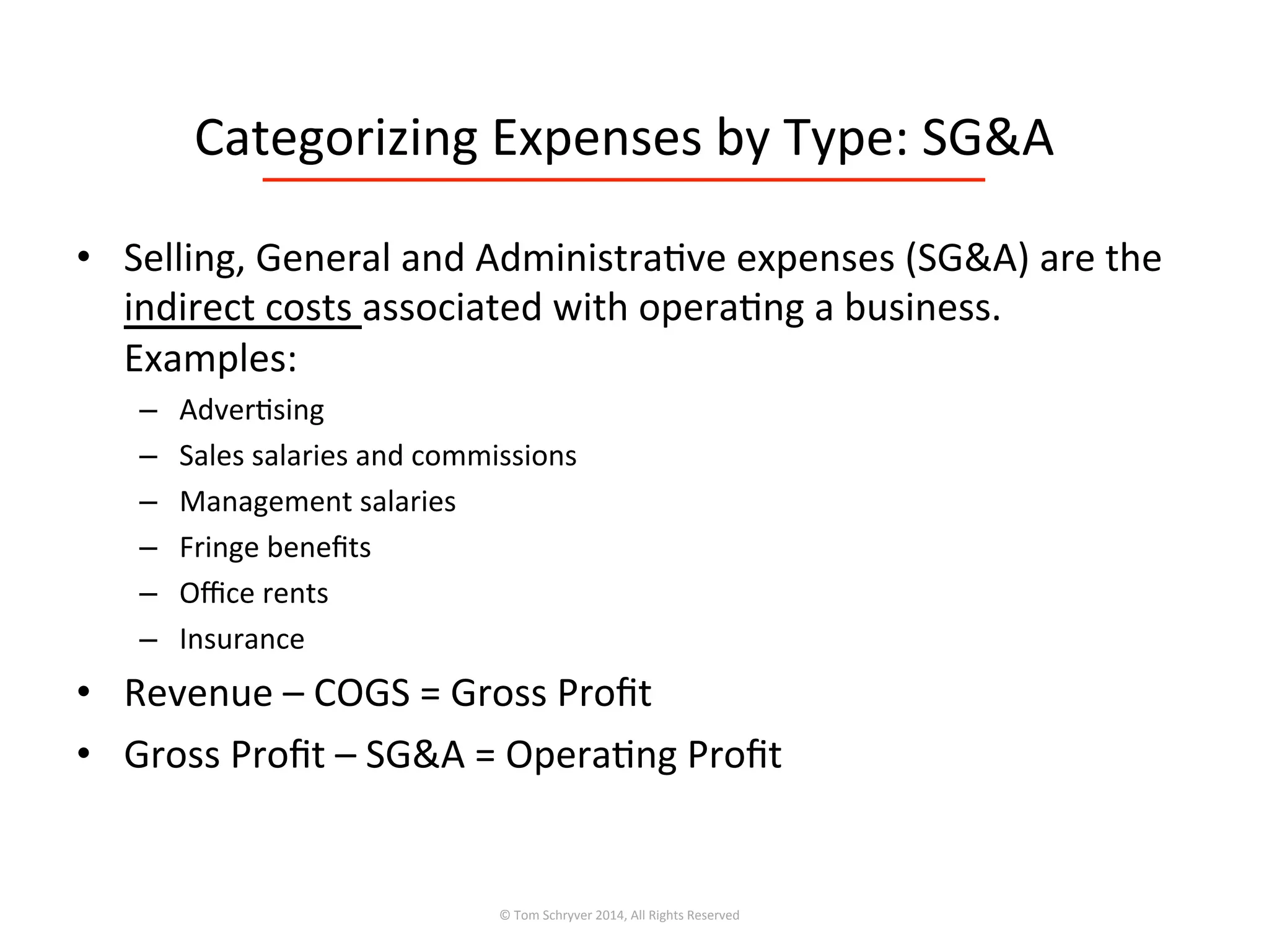 Categorizing	
  Expenses	
  by	
  Type:	
  SG&A	
  
•  Selling,	
  General	
  and	
  Administra3ve	
  expenses	
  (SG&A)	
  are	
  the	
  
indirect	
  costs	
  associated	
  with	
  opera3ng	
  a	
  business.	
  	
  
Examples:	
  
–  Adver3sing	
  
–  Sales	
  salaries	
  and	
  commissions	
  
–  Management	
  salaries	
  
–  Fringe	
  beneﬁts	
  
–  Oﬃce	
  rents	
  
–  Insurance	
  
•  Revenue	
  –	
  COGS	
  =	
  Gross	
  Proﬁt	
  
•  Gross	
  Proﬁt	
  –	
  SG&A	
  =	
  Opera3ng	
  Proﬁt	
  
©	
  Tom	
  Schryver	
  2014,	
  All	
  Rights	
  Reserved	
  
 