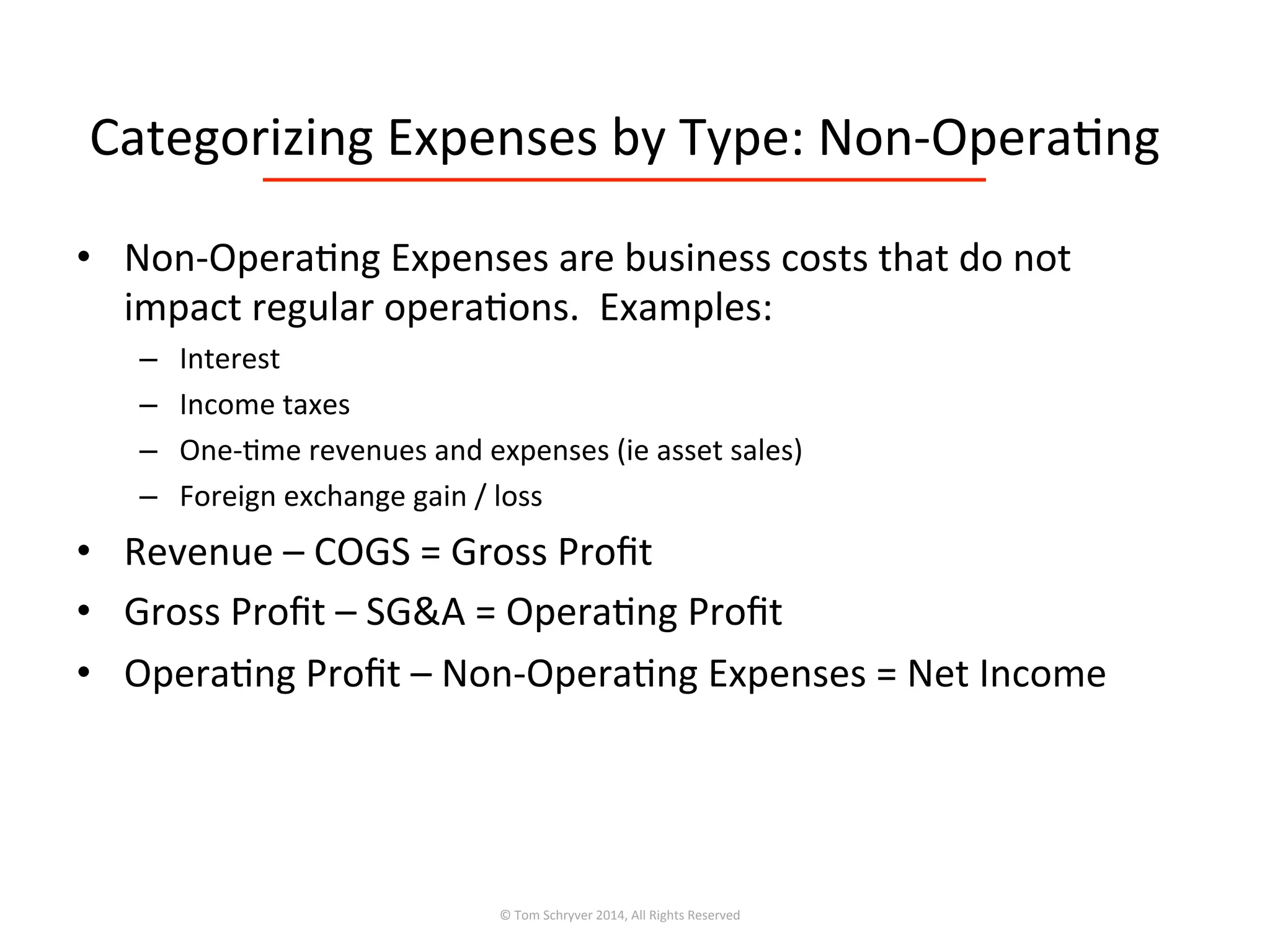 Categorizing	
  Expenses	
  by	
  Type:	
  Non-­‐Opera3ng	
  
•  Non-­‐Opera3ng	
  Expenses	
  are	
  business	
  costs	
  that	
  do	
  not	
  
impact	
  regular	
  opera3ons.	
  	
  Examples:	
  
–  Interest	
  
–  Income	
  taxes	
  
–  One-­‐3me	
  revenues	
  and	
  expenses	
  (ie	
  asset	
  sales)	
  
–  Foreign	
  exchange	
  gain	
  /	
  loss	
  
•  Revenue	
  –	
  COGS	
  =	
  Gross	
  Proﬁt	
  
•  Gross	
  Proﬁt	
  –	
  SG&A	
  =	
  Opera3ng	
  Proﬁt	
  
•  Opera3ng	
  Proﬁt	
  –	
  Non-­‐Opera3ng	
  Expenses	
  =	
  Net	
  Income	
  
©	
  Tom	
  Schryver	
  2014,	
  All	
  Rights	
  Reserved	
  
 