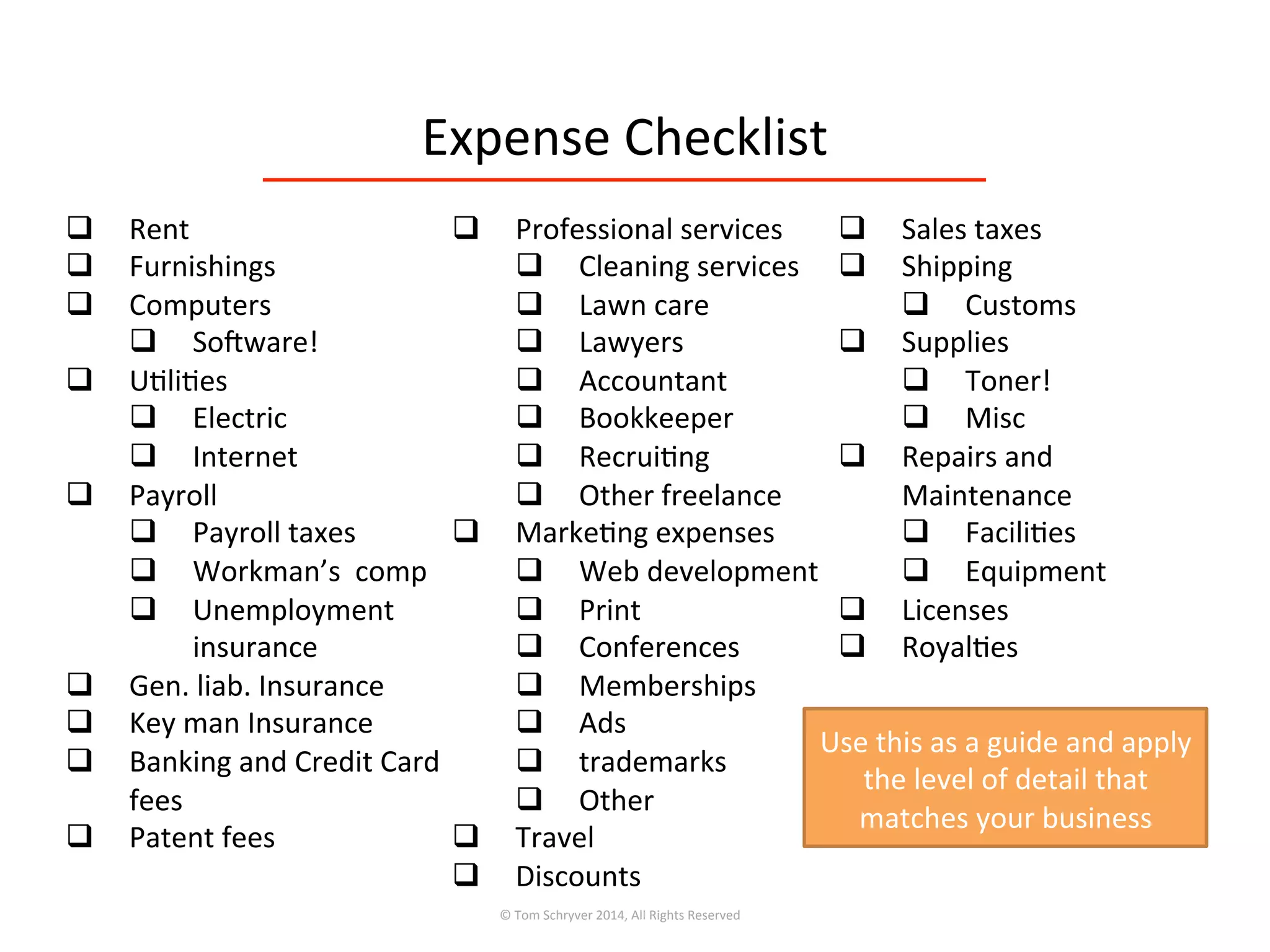 Expense	
  Checklist	
  
©	
  Tom	
  Schryver	
  2014,	
  All	
  Rights	
  Reserved	
  
q  Rent	
  
q  Furnishings	
  
q  Computers	
  
q  Sofware!	
  
q  U3li3es	
  
q  Electric	
  	
  
q  Internet	
  
q  Payroll	
  
q  Payroll	
  taxes	
  
q  Workman’s	
  	
  comp	
  
q  Unemployment	
  
insurance	
  
q  Gen.	
  liab.	
  Insurance	
  
q  Key	
  man	
  Insurance	
  
q  Banking	
  and	
  Credit	
  Card	
  
fees	
  
q  Patent	
  fees	
  
q  Professional	
  services	
  
q  Cleaning	
  services	
  
q  Lawn	
  care	
  
q  Lawyers	
  
q  Accountant	
  
q  Bookkeeper	
  
q  Recrui3ng	
  
q  Other	
  freelance	
  
q  Marke3ng	
  expenses	
  
q  Web	
  development	
  
q  Print	
  
q  Conferences	
  
q  Memberships	
  
q  Ads	
  
q  trademarks	
  
q  Other	
  
q  Travel	
  
q  Discounts	
  
q  Sales	
  taxes	
  
q  Shipping	
  
q  Customs	
  
q  Supplies	
  
q  Toner!	
  
q  Misc	
  
q  Repairs	
  and	
  
Maintenance	
  
q  Facili3es	
  
q  Equipment	
  
q  Licenses	
  
q  Royal3es	
  
Use	
  this	
  as	
  a	
  guide	
  and	
  apply	
  
the	
  level	
  of	
  detail	
  that	
  
matches	
  your	
  business	
  
 