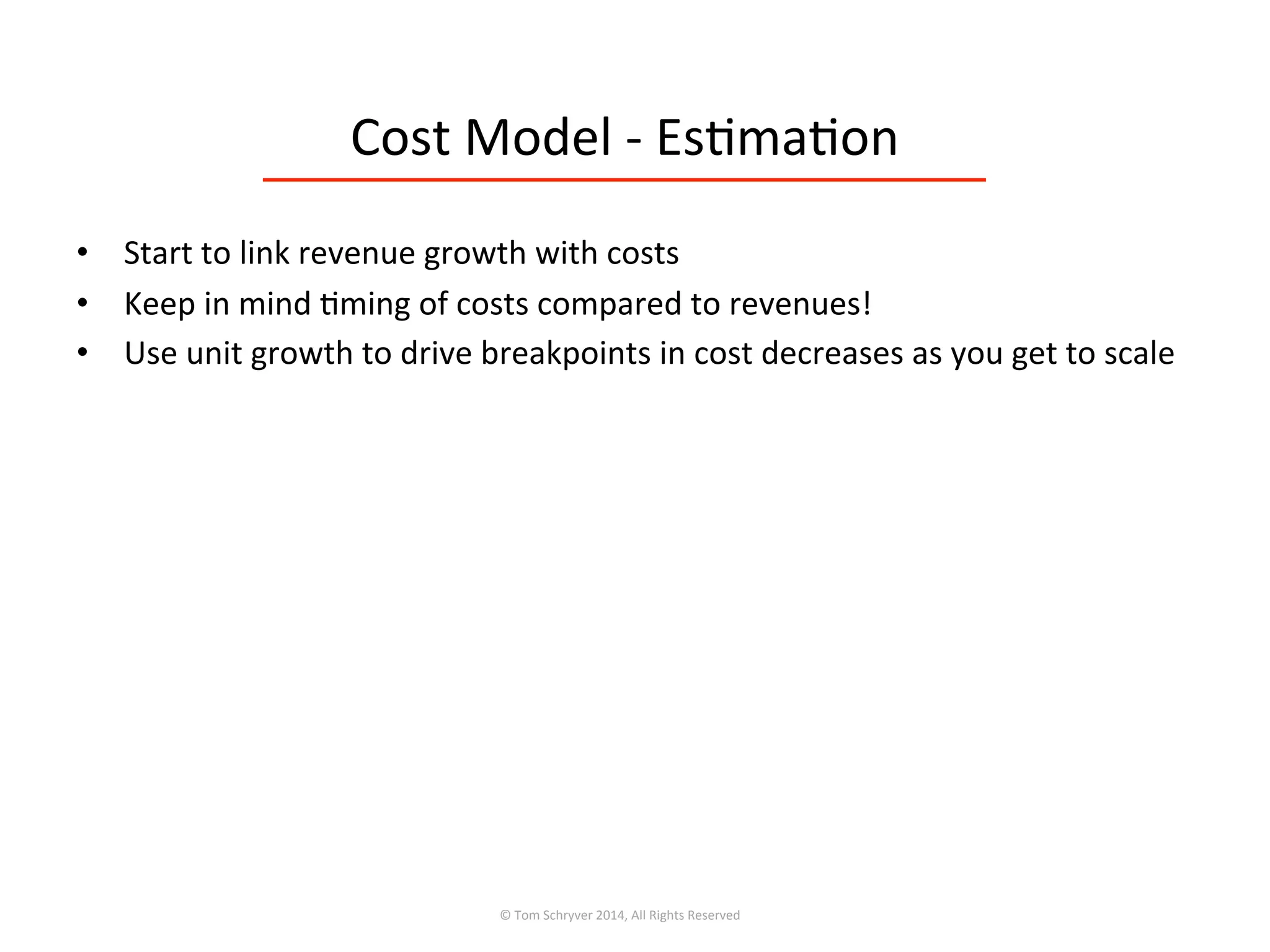 Cost	
  Model	
  -­‐	
  Es3ma3on	
  
•  Start	
  to	
  link	
  revenue	
  growth	
  with	
  costs	
  
•  Keep	
  in	
  mind	
  3ming	
  of	
  costs	
  compared	
  to	
  revenues!	
  
•  Use	
  unit	
  growth	
  to	
  drive	
  breakpoints	
  in	
  cost	
  decreases	
  as	
  you	
  get	
  to	
  scale	
  
©	
  Tom	
  Schryver	
  2014,	
  All	
  Rights	
  Reserved	
  
 