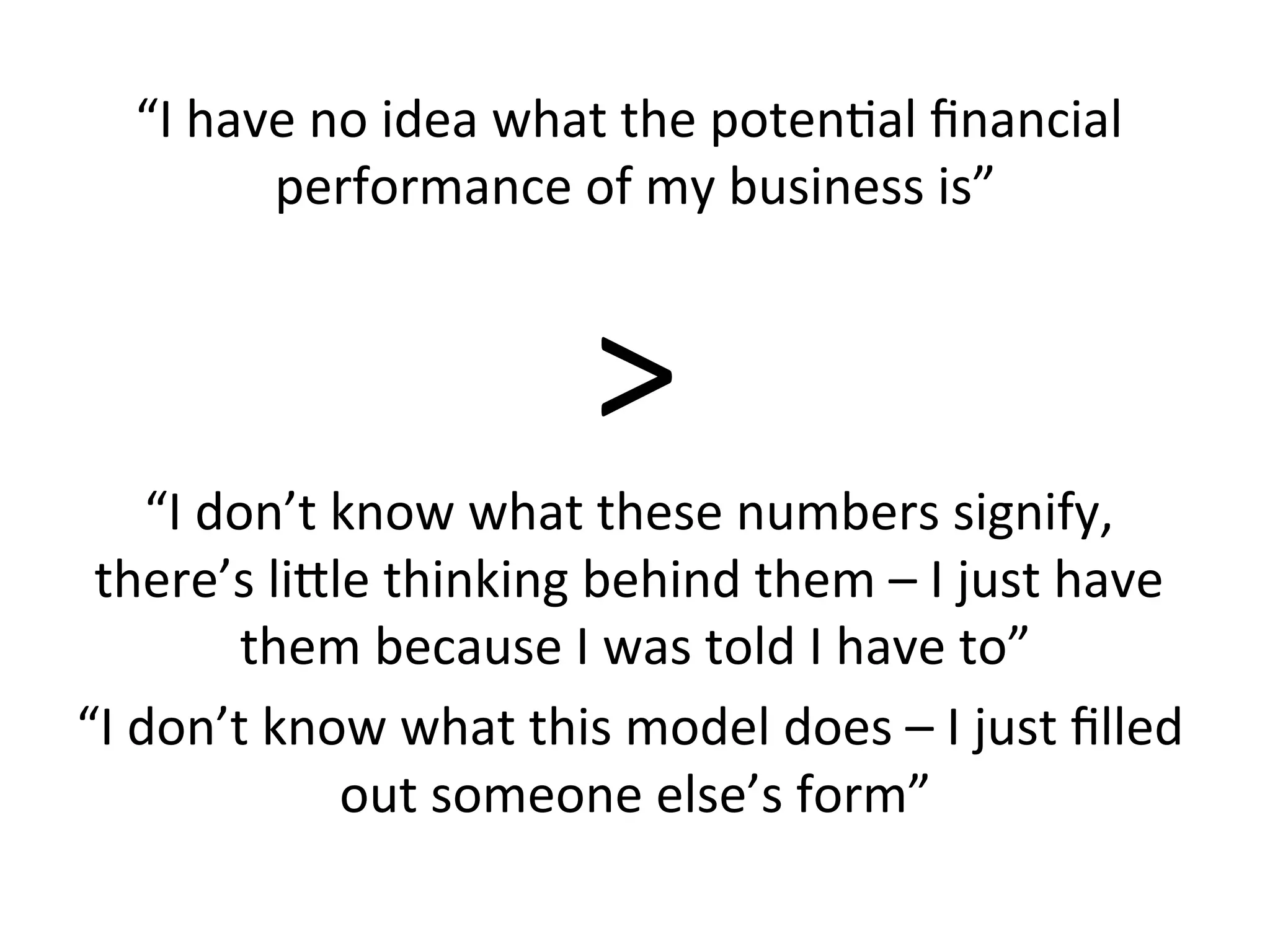 “I	
  have	
  no	
  idea	
  what	
  the	
  poten3al	
  ﬁnancial	
  
performance	
  of	
  my	
  business	
  is”	
  
>	
  
“I	
  don’t	
  know	
  what	
  these	
  numbers	
  signify,	
  
there’s	
  lirle	
  thinking	
  behind	
  them	
  –	
  I	
  just	
  have	
  
them	
  because	
  I	
  was	
  told	
  I	
  have	
  to”	
  
“I	
  don’t	
  know	
  what	
  this	
  model	
  does	
  –	
  I	
  just	
  ﬁlled	
  
out	
  someone	
  else’s	
  form”	
  
 
