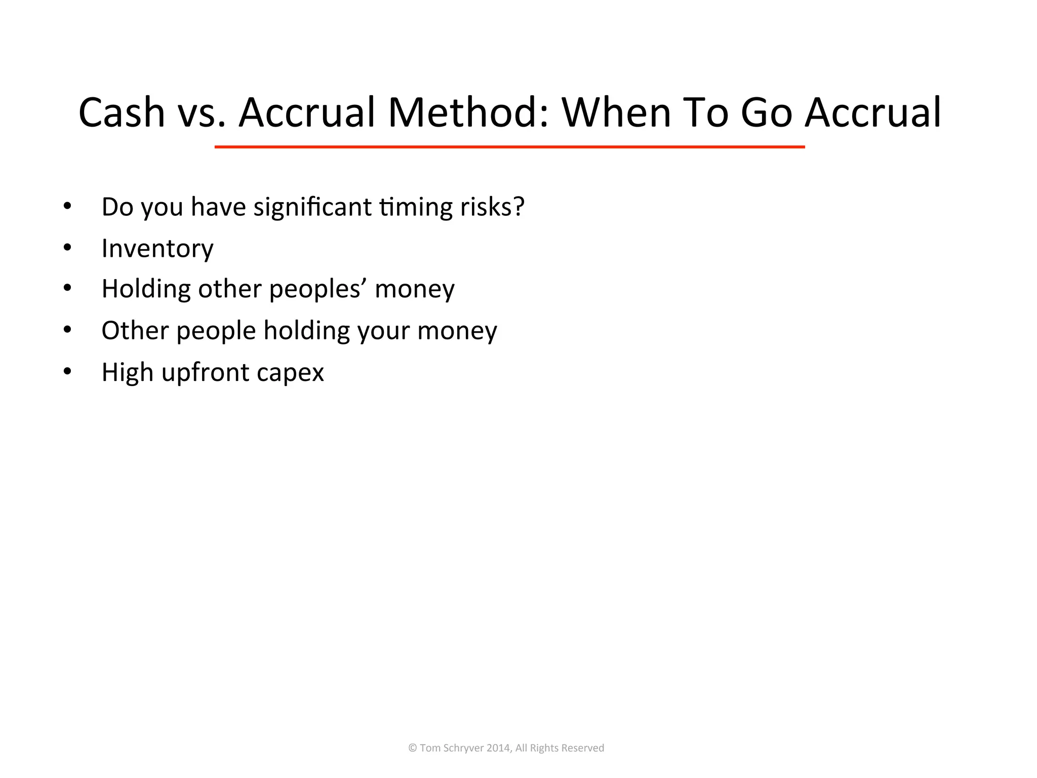 Cash	
  vs.	
  Accrual	
  Method:	
  When	
  To	
  Go	
  Accrual	
  
©	
  Tom	
  Schryver	
  2014,	
  All	
  Rights	
  Reserved	
  
•  Do	
  you	
  have	
  signiﬁcant	
  3ming	
  risks?	
  
•  Inventory	
  
•  Holding	
  other	
  peoples’	
  money	
  
•  Other	
  people	
  holding	
  your	
  money	
  
•  High	
  upfront	
  capex	
  
 