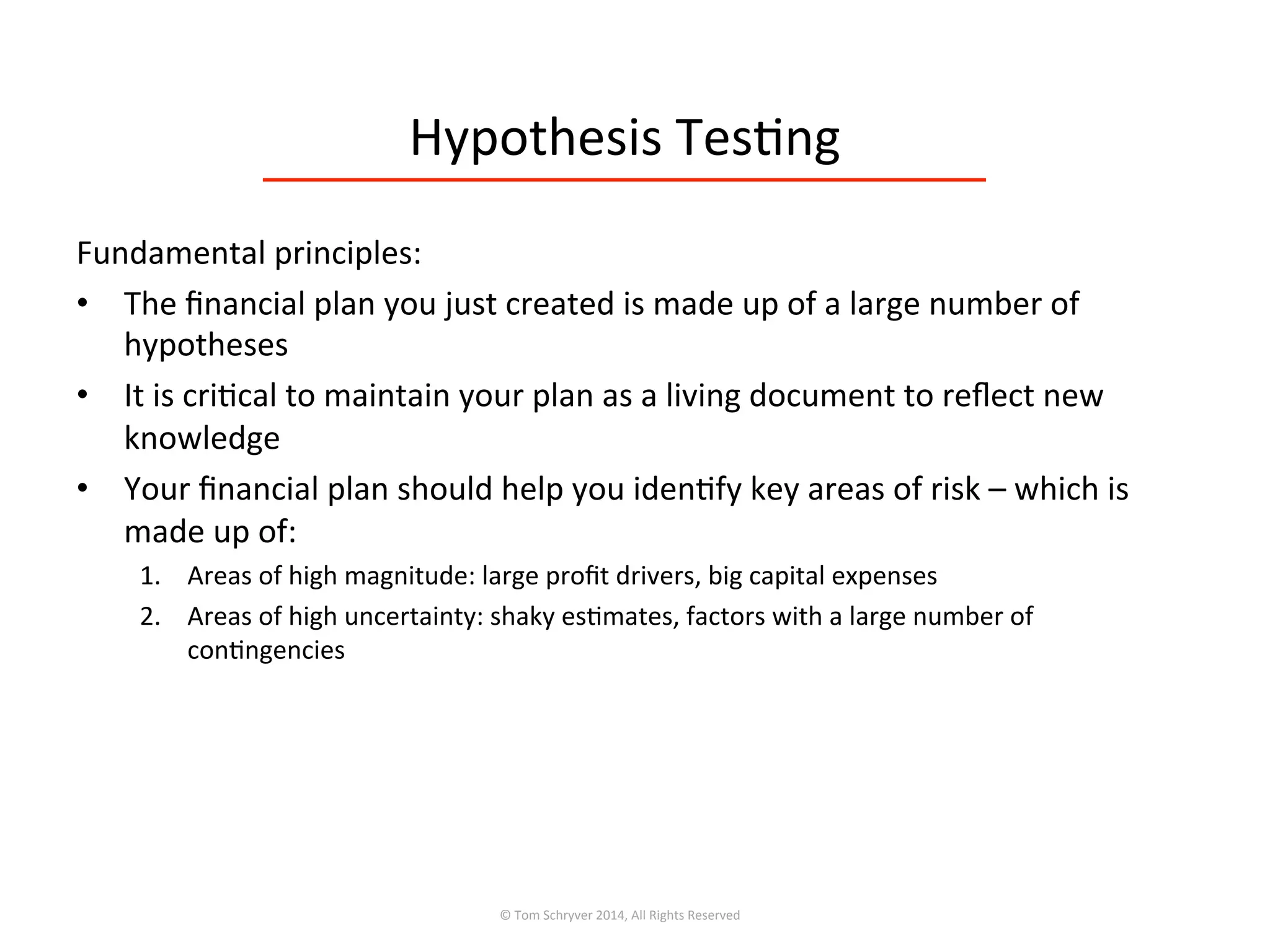 Hypothesis	
  Tes3ng	
  
©	
  Tom	
  Schryver	
  2014,	
  All	
  Rights	
  Reserved	
  
Fundamental	
  principles:	
  
•  The	
  ﬁnancial	
  plan	
  you	
  just	
  created	
  is	
  made	
  up	
  of	
  a	
  large	
  number	
  of	
  
hypotheses	
  
•  It	
  is	
  cri3cal	
  to	
  maintain	
  your	
  plan	
  as	
  a	
  living	
  document	
  to	
  reﬂect	
  new	
  
knowledge	
  
•  Your	
  ﬁnancial	
  plan	
  should	
  help	
  you	
  iden3fy	
  key	
  areas	
  of	
  risk	
  –	
  which	
  is	
  
made	
  up	
  of:	
  
1.  Areas	
  of	
  high	
  magnitude:	
  large	
  proﬁt	
  drivers,	
  big	
  capital	
  expenses	
  
2.  Areas	
  of	
  high	
  uncertainty:	
  shaky	
  es3mates,	
  factors	
  with	
  a	
  large	
  number	
  of	
  
con3ngencies	
  
 