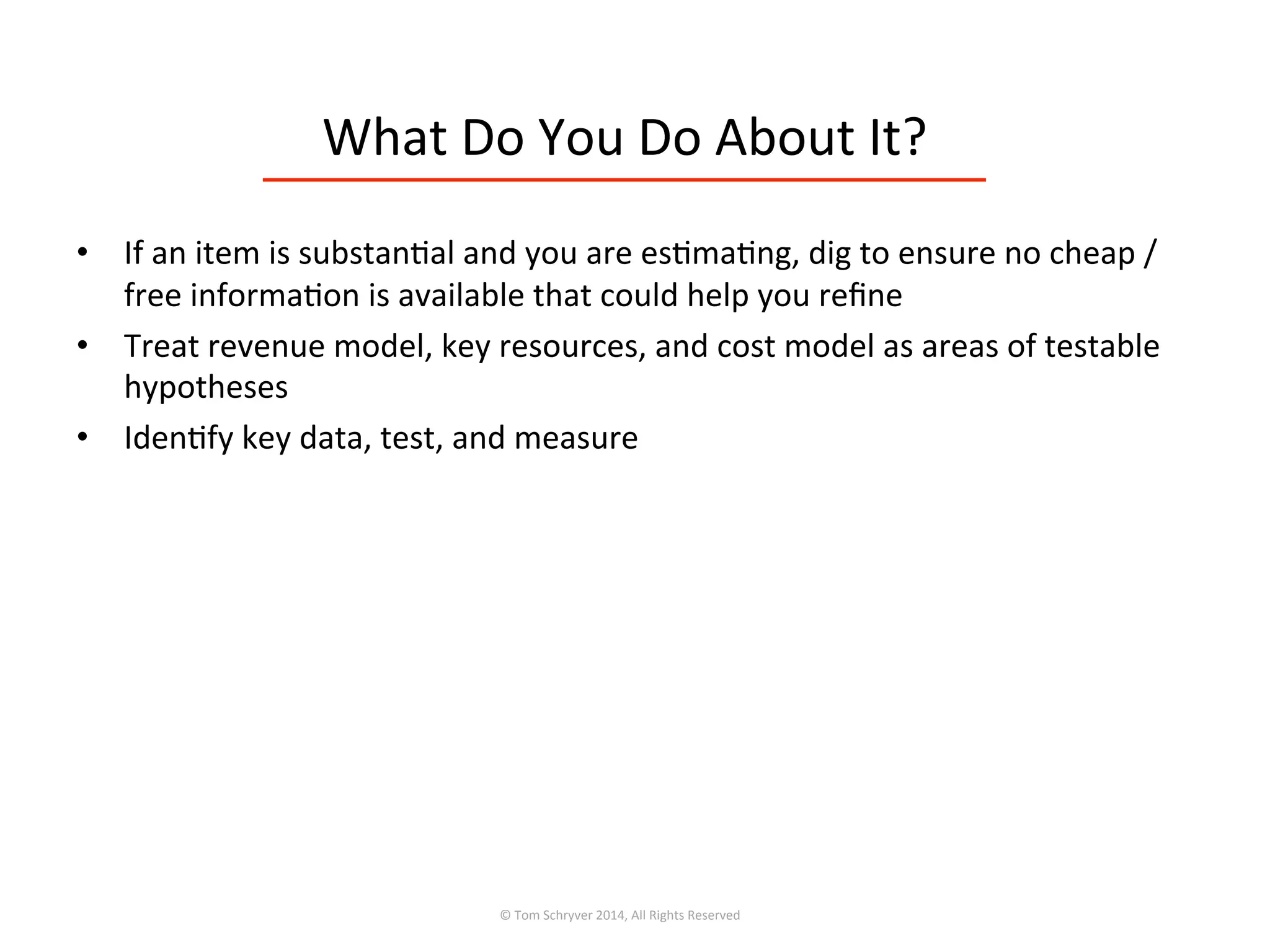 What	
  Do	
  You	
  Do	
  About	
  It?	
  
©	
  Tom	
  Schryver	
  2014,	
  All	
  Rights	
  Reserved	
  
•  If	
  an	
  item	
  is	
  substan3al	
  and	
  you	
  are	
  es3ma3ng,	
  dig	
  to	
  ensure	
  no	
  cheap	
  /	
  
free	
  informa3on	
  is	
  available	
  that	
  could	
  help	
  you	
  reﬁne	
  
•  Treat	
  revenue	
  model,	
  key	
  resources,	
  and	
  cost	
  model	
  as	
  areas	
  of	
  testable	
  
hypotheses	
  
•  Iden3fy	
  key	
  data,	
  test,	
  and	
  measure	
  
 