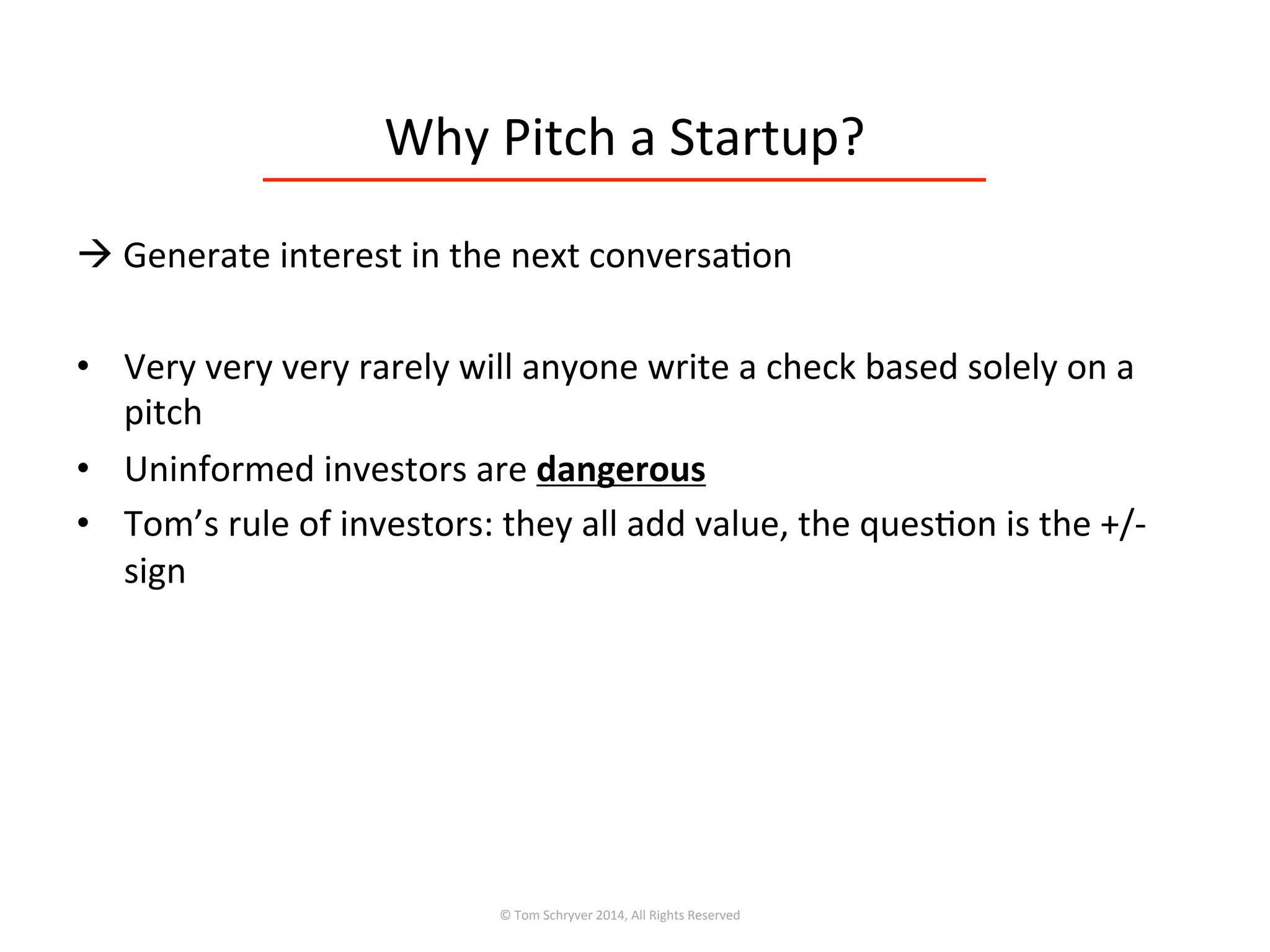 Why	
  Pitch	
  a	
  Startup?	
  
à	
  Generate	
  interest	
  in	
  the	
  next	
  conversa3on	
  
•  Very	
  very	
  very	
  rarely	
  will	
  anyone	
  write	
  a	
  check	
  based	
  solely	
  on	
  a	
  
pitch	
  
•  Uninformed	
  investors	
  are	
  dangerous	
  
•  Tom’s	
  rule	
  of	
  investors:	
  they	
  all	
  add	
  value,	
  the	
  ques3on	
  is	
  the	
  +/-­‐	
  
sign	
  
©	
  Tom	
  Schryver	
  2014,	
  All	
  Rights	
  Reserved	
  
 