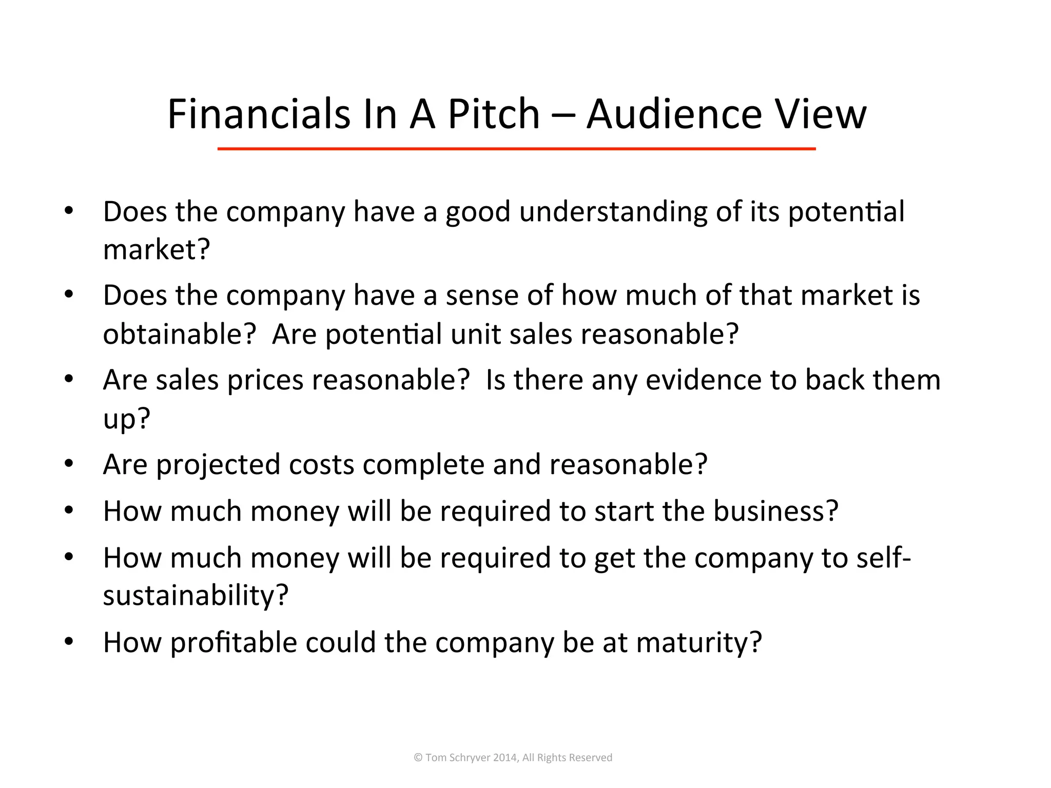 Financials	
  In	
  A	
  Pitch	
  –	
  Audience	
  View	
  
•  Does	
  the	
  company	
  have	
  a	
  good	
  understanding	
  of	
  its	
  poten3al	
  
market?	
  
•  Does	
  the	
  company	
  have	
  a	
  sense	
  of	
  how	
  much	
  of	
  that	
  market	
  is	
  
obtainable?	
  	
  Are	
  poten3al	
  unit	
  sales	
  reasonable?	
  
•  Are	
  sales	
  prices	
  reasonable?	
  	
  Is	
  there	
  any	
  evidence	
  to	
  back	
  them	
  
up?	
  
•  Are	
  projected	
  costs	
  complete	
  and	
  reasonable?	
  
•  How	
  much	
  money	
  will	
  be	
  required	
  to	
  start	
  the	
  business?	
  
•  How	
  much	
  money	
  will	
  be	
  required	
  to	
  get	
  the	
  company	
  to	
  self-­‐
sustainability?	
  
•  How	
  proﬁtable	
  could	
  the	
  company	
  be	
  at	
  maturity?	
  
©	
  Tom	
  Schryver	
  2014,	
  All	
  Rights	
  Reserved	
  
 