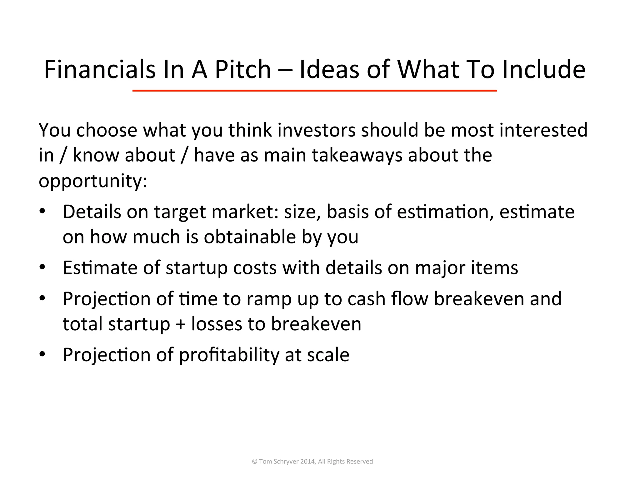 Financials	
  In	
  A	
  Pitch	
  –	
  Ideas	
  of	
  What	
  To	
  Include	
  
You	
  choose	
  what	
  you	
  think	
  investors	
  should	
  be	
  most	
  interested	
  
in	
  /	
  know	
  about	
  /	
  have	
  as	
  main	
  takeaways	
  about	
  the	
  
opportunity:	
  
•  Details	
  on	
  target	
  market:	
  size,	
  basis	
  of	
  es3ma3on,	
  es3mate	
  
on	
  how	
  much	
  is	
  obtainable	
  by	
  you	
  
•  Es3mate	
  of	
  startup	
  costs	
  with	
  details	
  on	
  major	
  items	
  
•  Projec3on	
  of	
  3me	
  to	
  ramp	
  up	
  to	
  cash	
  ﬂow	
  breakeven	
  and	
  
total	
  startup	
  +	
  losses	
  to	
  breakeven	
  
•  Projec3on	
  of	
  proﬁtability	
  at	
  scale	
  
©	
  Tom	
  Schryver	
  2014,	
  All	
  Rights	
  Reserved	
  
 