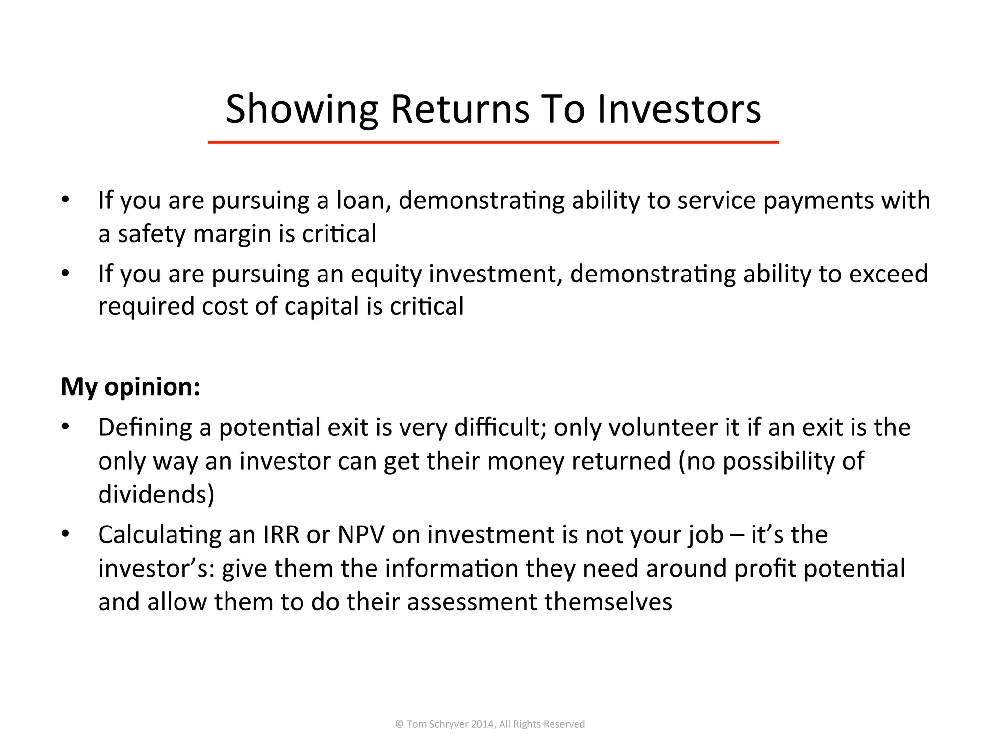 Showing	
  Returns	
  To	
  Investors	
  
•  If	
  you	
  are	
  pursuing	
  a	
  loan,	
  demonstra3ng	
  ability	
  to	
  service	
  payments	
  with	
  
a	
  safety	
  margin	
  is	
  cri3cal	
  
•  If	
  you	
  are	
  pursuing	
  an	
  equity	
  investment,	
  demonstra3ng	
  ability	
  to	
  exceed	
  
required	
  cost	
  of	
  capital	
  is	
  cri3cal	
  
	
  
My	
  opinion:	
  
•  Deﬁning	
  a	
  poten3al	
  exit	
  is	
  very	
  diﬃcult;	
  only	
  volunteer	
  it	
  if	
  an	
  exit	
  is	
  the	
  
only	
  way	
  an	
  investor	
  can	
  get	
  their	
  money	
  returned	
  (no	
  possibility	
  of	
  
dividends)	
  
•  Calcula3ng	
  an	
  IRR	
  or	
  NPV	
  on	
  investment	
  is	
  not	
  your	
  job	
  –	
  it’s	
  the	
  
investor’s:	
  give	
  them	
  the	
  informa3on	
  they	
  need	
  around	
  proﬁt	
  poten3al	
  
and	
  allow	
  them	
  to	
  do	
  their	
  assessment	
  themselves	
  	
  
©	
  Tom	
  Schryver	
  2014,	
  All	
  Rights	
  Reserved	
  
 