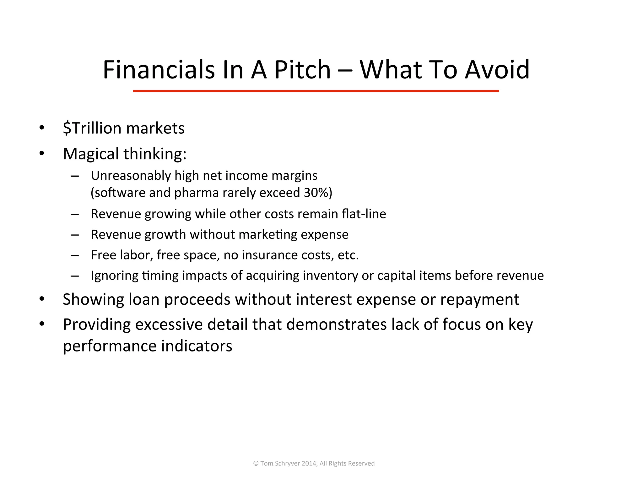 Financials	
  In	
  A	
  Pitch	
  –	
  What	
  To	
  Avoid	
  
•  $Trillion	
  markets	
  
•  Magical	
  thinking:	
  
–  Unreasonably	
  high	
  net	
  income	
  margins	
  	
  
(sofware	
  and	
  pharma	
  rarely	
  exceed	
  30%)	
  
–  Revenue	
  growing	
  while	
  other	
  costs	
  remain	
  ﬂat-­‐line	
  
–  Revenue	
  growth	
  without	
  marke3ng	
  expense	
  
–  Free	
  labor,	
  free	
  space,	
  no	
  insurance	
  costs,	
  etc.	
  
–  Ignoring	
  3ming	
  impacts	
  of	
  acquiring	
  inventory	
  or	
  capital	
  items	
  before	
  revenue	
  
•  Showing	
  loan	
  proceeds	
  without	
  interest	
  expense	
  or	
  repayment	
  
•  Providing	
  excessive	
  detail	
  that	
  demonstrates	
  lack	
  of	
  focus	
  on	
  key	
  
performance	
  indicators	
  
©	
  Tom	
  Schryver	
  2014,	
  All	
  Rights	
  Reserved	
  
 
