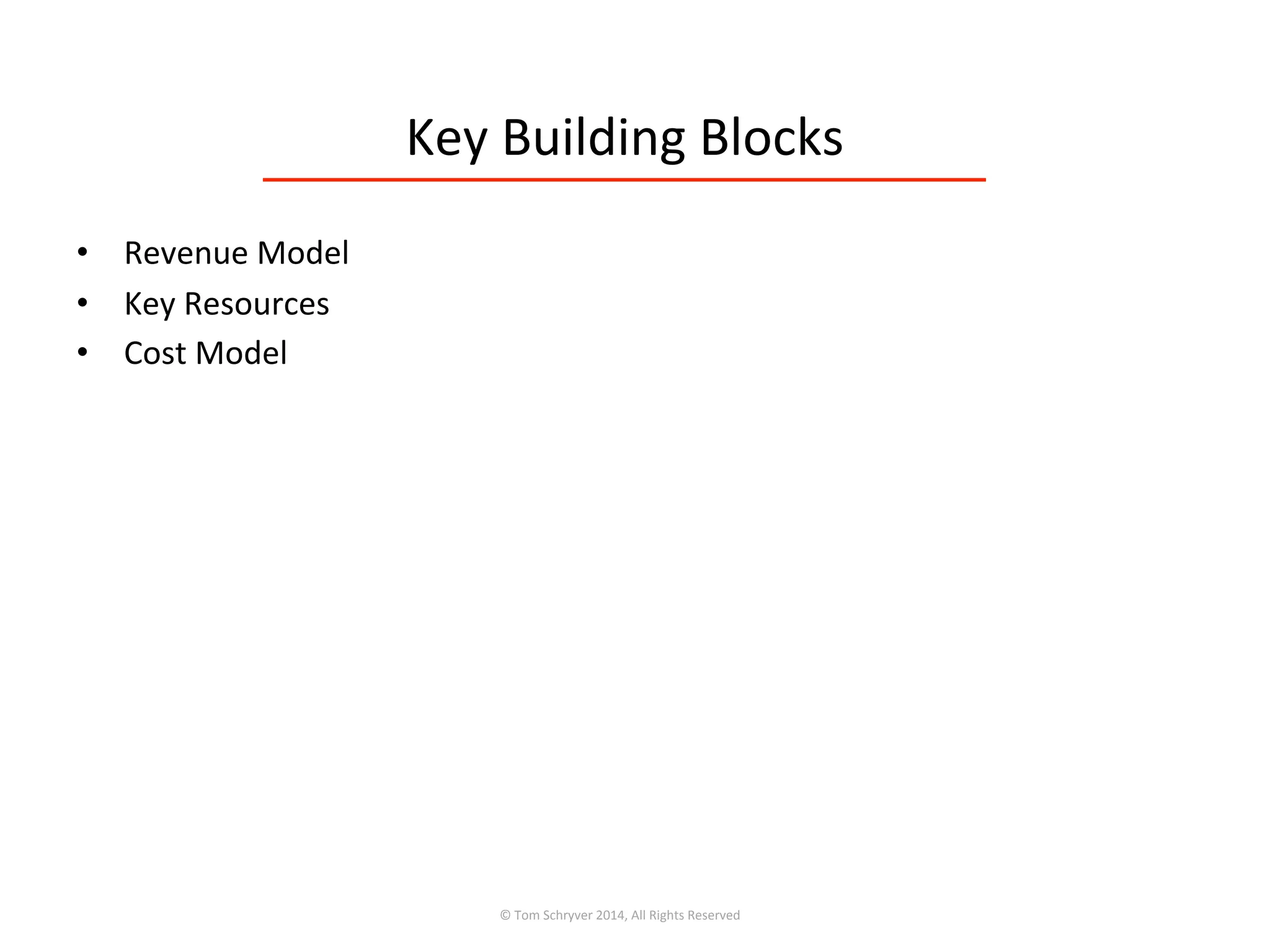 Key	
  Building	
  Blocks	
  
•  Revenue	
  Model	
  
•  Key	
  Resources	
  
•  Cost	
  Model	
  
©	
  Tom	
  Schryver	
  2014,	
  All	
  Rights	
  Reserved	
  
 