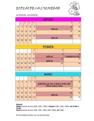 ESPLAI DE CA L’OLIVERAR

2n trimestre, curs 2012/13
                                             GENER
      1        2       3       4                                          5             6

  7       8        9   10          11                                    12             13
                                                     ESPLAI
 14       15   16      17       18                                       19         20

 21   22       23      24      25                                        26         27
                                                     ESPLAI
28    29       30      31



                                            FEBRER
                                1                               2                       3

 4        5        6   7       8                                9              10
                                                ESPLAI              CARNESTOLTES
 11   12       13      14      15                              16              17
                                                ESPLAI
18    19       20      21      22                              23                   24

25    26       27      28



                                              MARÇ
                                   2                                      2             3

  4       5        6       7       8                                      9             10
                                                                     AMB
                                        SORTIDA DE DIA A RODA AMB CQP:
                                                       mitjans
                                               Petits, mitjans i joves
 11       12   13      14       15                                       16             17

 18       19   20      21      22                                        23         24
                                                     ESPLAI
25    26       27      28      29                                        30             31



Horaris:
Petits (nascuts els anys 2004, 2005 i 2006) i mitjans (2001, 2002 i 2003): de 16.30 a
18.30.
Joves (nascuts els anys 1996, 1997, 1998, 1999 i 2000): de 7 a 9.


Per Carnestoles sortirem a la rua del diumenge.
 