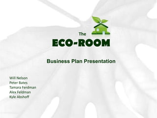 The ECO-ROOM Business Plan Presentation Will Nelson Peter Bates Tamara Ferdman Alex Feldman Kyle Abshoff 