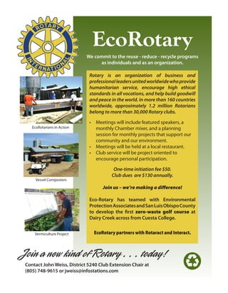 EcoRotary
                             We commit to the reuse - reduce - recycle programs
                                  as individuals and as an organization.

                              Rotary is an organization of business and
                              professional leaders united worldwide who provide
                              humanitarian service, encourage high ethical
                              standards in all vocations, and help build goodwill
                              and peace in the world. In more than 160 countries
                              worldwide, approximately 1.2 million Rotarians
                              belong to more than 30,000 Rotary clubs.

                              •	 Meetings	will	include	featured	speakers,	a	
    EcoRotarians	in	Action       monthly	Chamber	mixer,	and	a	planning	
                                 session	for	monthly	projects	that	support	our	
                                 community	and	our	environment.	
                              •	 Meetings	will	be	held	at	a	local	restaurant.
                              •	 Club	service	will	be	project	oriented	to		
                                 encourage	personal	participation.

                                         One-time initiation fee $50.
                                        Club dues are $130 annually.
      Vessel	Composters

                                    Join us – we’re making a difference!

                              Eco-Rotary has teamed with Environmental
                              Protection Associates and San Luis Obispo County
                              to develop the first zero-waste golf course at
                              Dairy Creek across from Cuesta College.


     Vermiculture	Project       EcoRotary partners with Rotaract and Interact.



Join a new kind of Rotary . . . today!
 Contact John Weiss, District 5240 Club Extension Chair at
 (805) 748-9615 or jweiss@infostations.com
                                                                           E
 